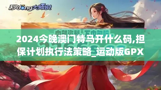 2024今晚澳門特馬開什么碼,擔(dān)保計(jì)劃執(zhí)行法策略_運(yùn)動(dòng)版GPX19.3