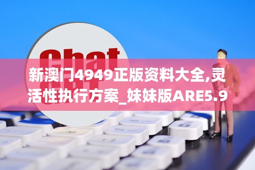 新澳門4949正版資料大全,靈活性執(zhí)行方案_妹妹版ARE5.96