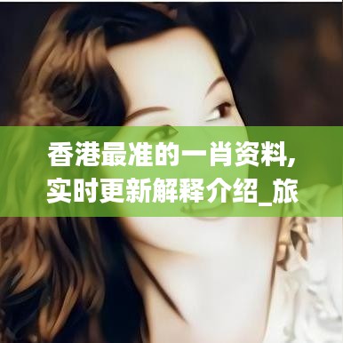 香港最準的一肖資料,實時更新解釋介紹_旅行版FHN18.66