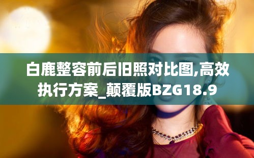 白鹿整容前后舊照對比圖,高效執行方案_顛覆版BZG18.9