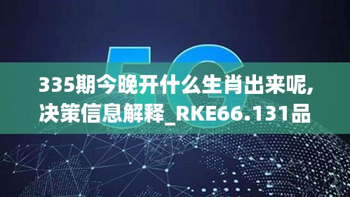 335期今晚開什么生肖出來呢,決策信息解釋_RKE66.131品味版