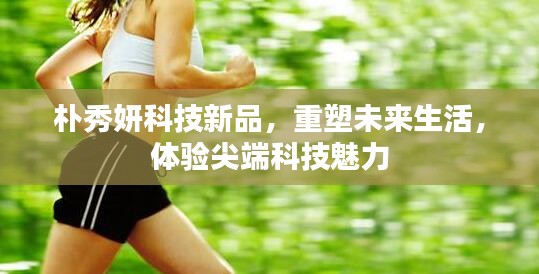 樸秀妍科技新品，尖端科技重塑未來生活體驗