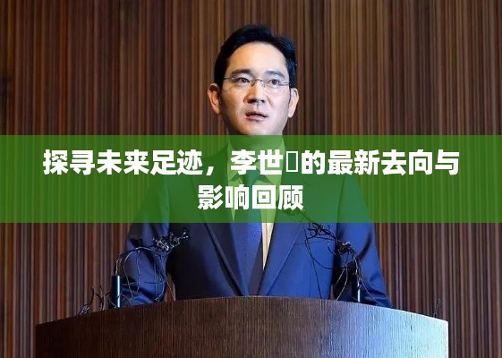 李世鎔最新去向揭秘，探尋未來足跡與影響回顧