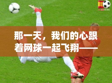 那一天，網(wǎng)球比賽中的心之飛翔，中網(wǎng)比賽的溫馨記憶回顧（歷史篇）