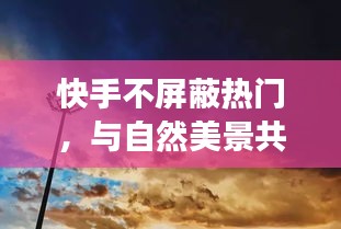 快手，與自然美景共舞，心靈逃離之旅無屏蔽熱門