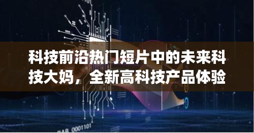 未來科技大媽體驗熱門高科技產(chǎn)品，深度解析與探索科技前沿的短片